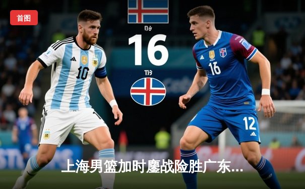 上海男篮加时鏖战险胜广东宏远，王哲林33+16制霸内线